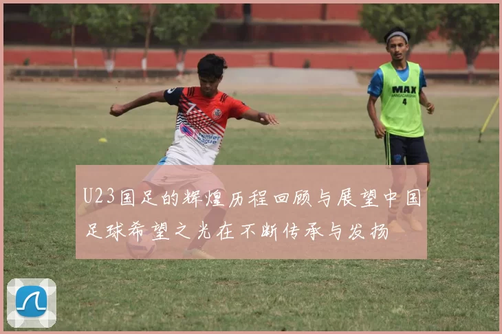 U23国足的辉煌历程回顾与展望中国足球希望之光在不断传承与发扬