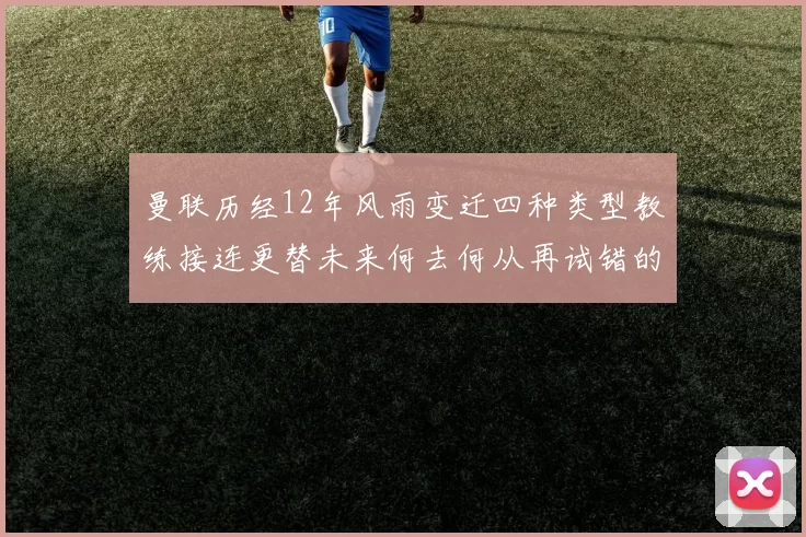 曼联历经12年风雨变迁四种类型教练接连更替未来何去何从再试错的空间有多少