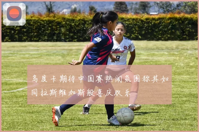 乌度卡期待中国赛热闹氛围称其如同拉斯维加斯般喜庆欢乐