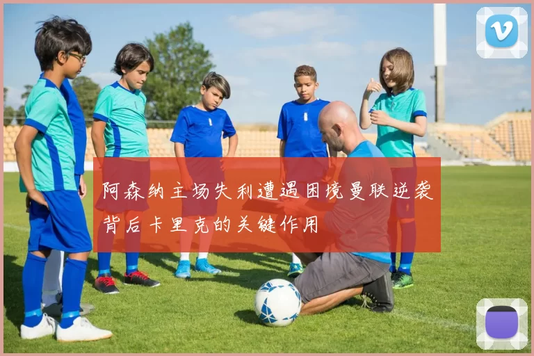 阿森纳主场失利遭遇困境曼联逆袭背后卡里克的关键作用