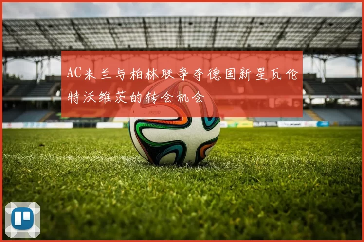 AC米兰与柏林联争夺德国新星瓦伦特沃维茨的转会机会