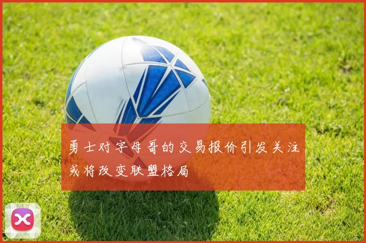 勇士对字母哥的交易报价引发关注或将改变联盟格局